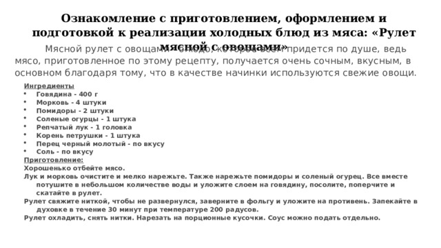 Ознакомление с приготовлением, оформлением и подготовкой к реализации холодных блюд из мяса: « Рулет мясной с овощами»  Мясной рулет с овощами - блюдо, которое всем придется по душе, ведь мясо, приготовленное по этому рецепту, получается очень сочным, вкусным, в основном благодаря тому, что в качестве начинки используются свежие овощи. Ингредиенты Говядина - 400 г Морковь - 4 штуки Помидоры - 2 штуки Соленые огурцы - 1 штука Репчатый лук - 1 головка Корень петрушки - 1 штука Перец черный молотый - по вкусу Соль - по вкусу Приготовление: Хорошенько отбейте мясо. Лук и морковь очистите и мелко нарежьте. Также нарежьте помидоры и соленый огурец. Все вместе потушите в небольшом количестве воды и уложите слоем на говядину, посолите, поперчите и скатайте в рулет. Рулет свяжите ниткой, чтобы не развернулся, заверните в фольгу и уложите на противень. Запекайте в духовке в течение 30 минут при температуре 200 радусов.  Рулет охладить, снять нитки. Нарезать на порционные кусочки. Соус можно подать отдельно. 