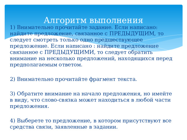 Алгоритм выполнения 1) Внимательно прочитайте задание. Если написано: найдите предложение, связанное с ПРЕДЫДУЩИМ, то следует смотреть только одно предшествующее предложение. Если написано : найдите предложение связанное с ПРЕДЫДУЩИМИ, то следует обратить внимание на несколько предложений, находящихся перед предполагаемым ответом. 2) Внимательно прочитайте фрагмент текста. 3) Обратите внимание на начало предложения, но имейте в виду, что слово-связка может находиться в любой части предложения. 4) Выберете то предложение, в котором присутствуют все средства связи, заявленные в задании. 