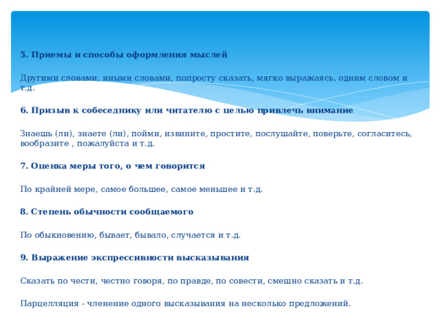 5. Приемы и способы оформления мыслей Другими словами, иными словами, попросту сказать, мягко выражаясь, одним словом и т.д. 6. Призыв к собеседнику или читателю с целью привлечь внимание Знаешь (ли), знаете (ли), пойми, извините, простите, послушайте, поверьте, согласитесь, вообразите , пожалуйста и т.д. 7. Оценка меры того, о чем говорится По крайней мере, самое большее, самое меньшее и т.д. 8. Степень обычности сообщаемого По обыкновению, бывает, бывало, случается и т.д. 9. Выражение экспрессивности высказывания Сказать по чести, честно говоря, по правде, по совести, смешно сказать и т.д. Парцелляция - членение одного высказывания на несколько предложений. 