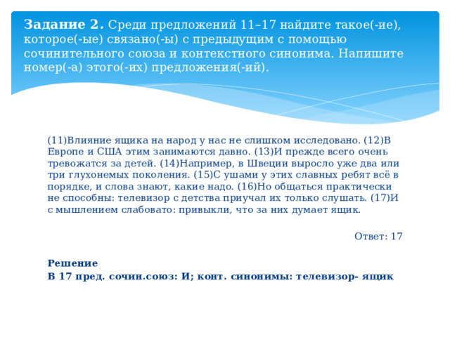 Задание 2. Среди предложений 11–17 найдите такое(-ие), которое(-ые) связано(-ы) с предыдущим с помощью сочинительного союза и контекстного синонима. Напишите номер(-а) этого(-их) предложения(-ий). (11)Влияние ящика на народ у нас не слишком исследовано. (12)В Европе и США этим занимаются давно. (13)И прежде всего очень тревожатся за детей. (14)Например, в Швеции выросло уже два или три глухонемых поколения. (15)С ушами у этих славных ребят всё в порядке, и слова знают, какие надо. (16)Но общаться практически не способны: телевизор с детства приучал их только слушать. (17)И с мышлением слабовато: привыкли, что за них думает ящик. Ответ: 17 Решение В 17 пред. сочин.союз: И; конт. синонимы: телевизор- ящик 