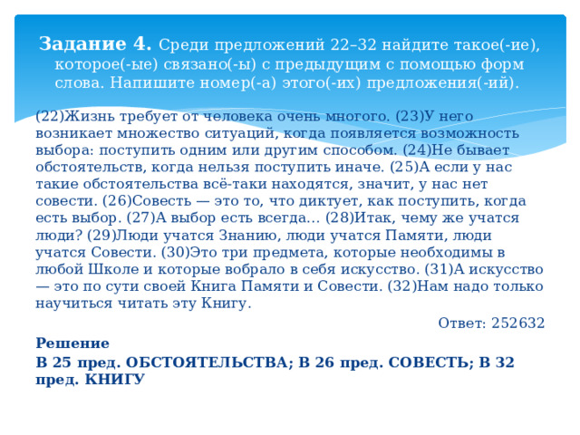 Задание 4. Среди предложений 22–32 найдите такое(-ие), которое(-ые) связано(-ы) с предыдущим с помощью форм слова. Напишите номер(-а) этого(-их) предложения(-ий). (22)Жизнь требует от человека очень многого. (23)У него возникает множество ситуаций, когда появляется возможность выбора: поступить одним или другим способом. (24)Не бывает обстоятельств, когда нельзя поступить иначе. (25)А если у нас такие обстоятельства всё-таки находятся, значит, у нас нет совести. (26)Совесть — это то, что диктует, как поступить, когда есть выбор. (27)А выбор есть всегда… (28)Итак, чему же учатся люди? (29)Люди учатся Знанию, люди учатся Памяти, люди учатся Совести. (30)Это три предмета, которые необходимы в любой Школе и которые вобрало в себя искусство. (31)А искусство — это по сути своей Книга Памяти и Совести. (32)Нам надо только научиться читать эту Книгу. Ответ: 252632 Решение В 25 пред. ОБСТОЯТЕЛЬСТВА; В 26 пред. СОВЕСТЬ; В 32 пред. КНИГУ 