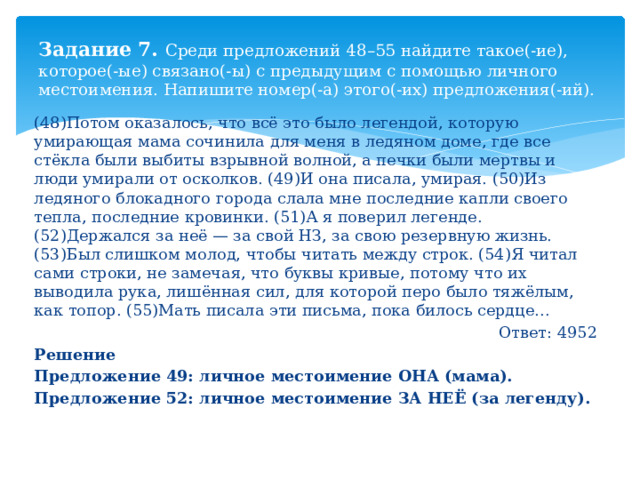 Задание 7. Среди предложений 48–55 найдите такое(-ие), которое(-ые) связано(-ы) с предыдущим с помощью личного местоимения. Напишите номер(-а) этого(-их) предложения(-ий). (48)Потом оказалось, что всё это было легендой, которую умирающая мама сочинила для меня в ледяном доме, где все стёкла были выбиты взрывной волной, а печки были мертвы и люди умирали от осколков. (49)И она писала, умирая. (50)Из ледяного блокадного города слала мне последние капли своего тепла, последние кровинки. (51)А я поверил легенде. (52)Держался за неё — за свой НЗ, за свою резервную жизнь. (53)Был слишком молод, чтобы читать между строк. (54)Я читал сами строки, не замечая, что буквы кривые, потому что их выводила рука, лишённая сил, для которой перо было тяжёлым, как топор. (55)Мать писала эти письма, пока билось сердце… Ответ: 4952 Решение Предложение 49: личное местоимение ОНА (мама). Предложение 52: личное местоимение ЗА НЕЁ (за легенду). 