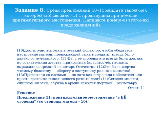 Задание 8. Среди предложений 10–14 найдите такое(-ие), которое(-ые) связано(-ы) с предыдущим при помощи притяжательного местоимения. Напишите номер(-а) этого(-их) предложения(-ий). (10)Достаточно вспомнить русский фольклор, чтобы убедиться: настроение матери, провожающей сына в солдаты, всегда было далеко от лучезарного. (11)Да, с её стороны это всегда была жертва, но сознательная жертва, приносимая (красиво, чёрт возьми, выражались предки!) на алтарь Отечества. (12)Это была жертва чтимому божеству — оберегу и заступнику родного воинства! (13)Провожали со слезами — но зато как встречали победителя или просто достойно выполнившего ратный долг! (14)Сегодня многим, слишком многим, служба в армии кажется жертвой… Минотавру.  Ответ: 11 Решение Предложение 11: притяжательное местоимение 