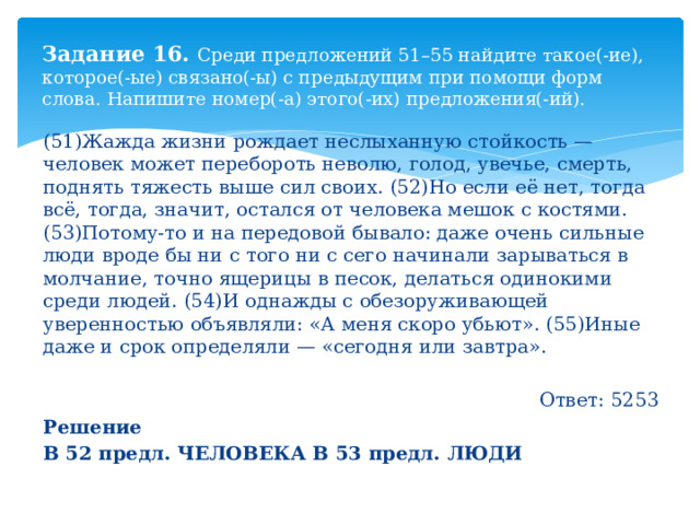 Задание 16. Среди предложений 51–55 найдите такое(-ие), которое(-ые) связано(-ы) с предыдущим при помощи форм слова. Напишите номер(-а) этого(-их) предложения(-ий). (51)Жажда жизни рождает неслыханную стойкость — человек может перебороть неволю, голод, увечье, смерть, поднять тяжесть выше сил своих. (52)Но если её нет, тогда всё, тогда, значит, остался от человека мешок с костями. (53)Потому-то и на передовой бывало: даже очень сильные люди вроде бы ни с того ни с сего начинали зарываться в молчание, точно ящерицы в песок, делаться одинокими среди людей. (54)И однажды с обезоруживающей уверенностью объявляли: «А меня скоро убьют». (55)Иные даже и срок определяли — «сегодня или завтра». Ответ: 5253 Решение В 52 предл. ЧЕЛОВЕКА В 53 предл. ЛЮДИ 