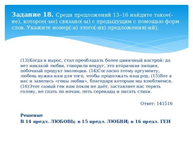 Задание 18. Среди предложений 13–16 найдите такое(-ие), которое(-ые) связано(-ы) с предыдущим с помощью форм слов. Укажите номер(-а) этого(-их) предложения(-ий). (13)Когда я вырос, стал преобладать более циничный настрой: да нет никакой любви, говорили вокруг, это вторичная эмоция, побочный продукт эволюции. (14)Согласно этому аргументу, любовь нужна нам для того, чтобы продолжать наш род. (15)Вот в нас и завелись «гены любви», благодаря которым мы влюбляемся. (16)Этот самый ген нам покоя не даёт, заставляет нас терять голову, не спать по ночам, петь серенады и писать стихи. Ответ: 141516 Решение В 14 предл. ЛЮБОВЬ; в 15 предл. ЛЮБВИ; в 16 предл. ГЕН  