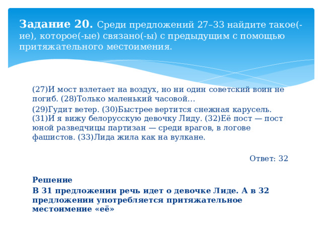 Задание 20. Среди предложений 27–33 найдите такое(-ие), которое(-ые) связано(-ы) с предыдущим с помощью притяжательного местоимения. (27)И мост взлетает на воздух, но ни один советский воин не погиб. (28)Только маленький часовой… (29)Гудит ветер. (30)Быстрее вертится снежная карусель. (31)И я вижу белорусскую девочку Лиду. (32)Её пост — пост юной разведчицы партизан — среди врагов, в логове фашистов. (33)Лида жила как на вулкане. Ответ: 32  Решение В 31 предложении речь идет о девочке Лиде. А в 32 предложении употребляется притяжательное местоимение «её» 