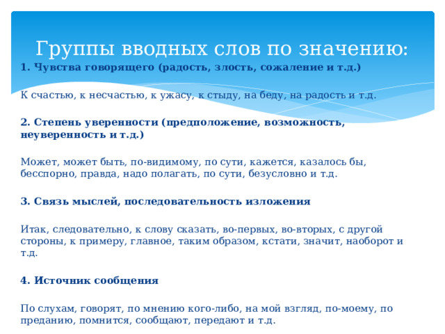 Группы вводных слов по значению: 1. Чувства говорящего (радость, злость, сожаление и т.д.) К счастью, к несчастью, к ужасу, к стыду, на беду, на радость и т.д. 2. Степень уверенности (предположение, возможность, неуверенность и т.д.) Может, может быть, по-видимому, по сути, кажется, казалось бы, бесспорно, правда, надо полагать, по сути, безусловно и т.д. 3. Связь мыслей, последовательность изложения Итак, следовательно, к слову сказать, во-первых, во-вторых, с другой стороны, к примеру, главное, таким образом, кстати, значит, наоборот и т.д. 4. Источник сообщения По слухам, говорят, по мнению кого-либо, на мой взгляд, по-моему, по преданию, помнится, сообщают, передают и т.д. 