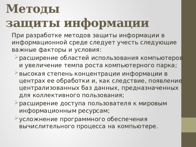 Методы  защиты информации При разработке методов защиты информации в информационной среде следует учесть следующие важные факторы и условия: расширение областей использования компьютеров и увеличение темпа роста компьютерного парка; высокая степень концентрации информации в центрах ее обработки и, как следствие, появление централизованных баз данных, предназначенных для коллективного пользования; расширение доступа пользователя к мировым информационным ресурсам; усложнение программного обеспечения вычислительного процесса на компьютере. 