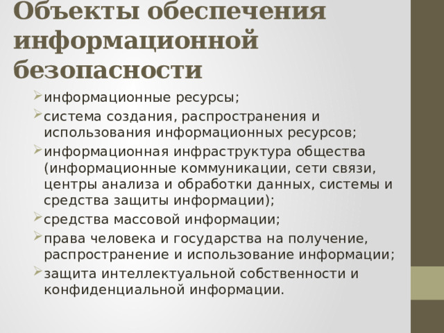 Объекты обеспечения информационной безопасности информационные ресурсы; система создания, распространения и использования информационных ресурсов; информационная инфраструктура общества (информационные коммуникации, сети связи, центры анализа и обработки данных, системы и средства защиты информации); средства массовой информации; права человека и государства на получение, распространение и использование информации; защита интеллектуальной собственности и конфиденциальной информации. 