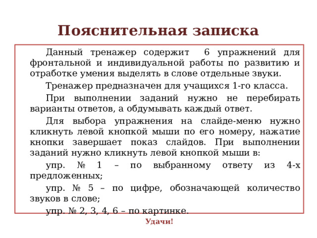 Пояснительная записка   Данный тренажер содержит 6 упражнений для фронтальной и индивидуальной работы по развитию и отработке умения выделять в слове отдельные звуки.   Тренажер предназначен для учащихся 1-го класса.   При выполнении заданий нужно не перебирать варианты ответов, а обдумывать каждый ответ.   Для выбора упражнения на слайде-меню нужно кликнуть левой кнопкой мыши по его номеру, нажатие кнопки завершает показ слайдов. При выполнении заданий нужно кликнуть левой кнопкой мыши в:   упр. № 1 – по выбранному ответу из 4-х предложенных;   упр. № 5 – по цифре, обозначающей количество звуков в слове;   упр. № 2, 3, 4, 6 – по картинке. Удачи! 