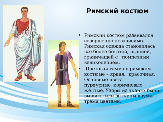  Римский костюм Римский костюм развивался совершенно независимо. Римская одежда становилась всё более богатой, пышной, граничащей с помпезным великолепием.  Цветовая гамма в римском костюме – яркая, красочная. Основные цвета - пурпурные, коричневые, жёлтые. Узоры на тканях были вышиты или вытканы двумя-тремя цветами. 