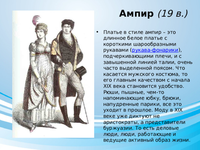  Ампир (19 в.) Платье в стиле ампир – это длинное белое платье с короткими шарообразными рукавами ( рукава-фонарики ), подчеркивающими плечи, и с завышенной линией талии, очень часто выделенной поясом. Что касается мужского костюма, то его главным качеством с начала XIX века становится удобство. Рюши, пышные, чем-то напоминающие юбку, брюки, напудренные парики, все это уходит в прошлое. Моду в XIX веке уже диктуют не аристократы, а представители буржуазии. То есть деловые люди, люди, работающие и ведущие активный образ жизни. 