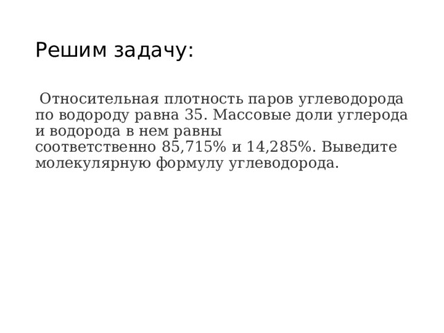 Решим задачу:  Относительная плотность паров углеводорода по водороду равна 35. Массовые доли углерода и водорода в нем равны  соответственно 85,715% и 14,285%. Выведите молекулярную формулу углеводорода. 