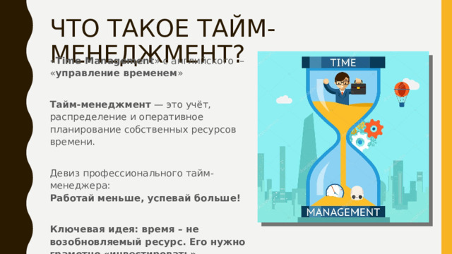 ЧТО ТАКОЕ ТАЙМ-МЕНЕДЖМЕНТ? « Time Management » с английского  – « управление временем » Тайм-менеджмент  — это учёт, распределение и оперативное планирование собственных ресурсов времени. Девиз профессионального тайм-менеджера: Работай   меньше, успевай   больше!  Ключевая идея: время – не возобновляемый ресурс. Его нужно грамотно «инвестировать» 