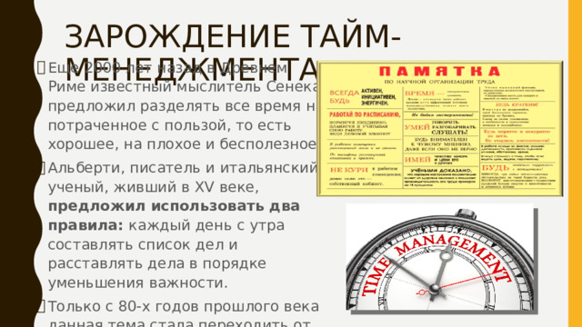 ЗАРОЖДЕНИЕ ТАЙМ-МЕНЕДЖМЕНТА Еще 2000 лет назад в Древнем Риме известный мыслитель Сенека предложил разделять все время на потраченное с пользой, то есть хорошее, на плохое и бесполезное. Альберти, писатель и итальянский ученый, живший в XV веке, предложил использовать два правила: каждый день с утра составлять список дел и расставлять дела в порядке уменьшения важности. Только с 80-х годов прошлого века данная тема стала переходить от теории к практике 