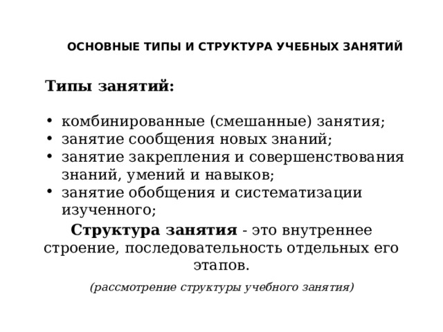 ОСНОВНЫЕ ТИПЫ И СТРУКТУРА УЧЕБНЫХ ЗАНЯТИЙ Типы занятий:  комбинированные (смешанные) занятия; занятие сообщения новых знаний; занятие закрепления и совершенствования знаний, умений и навыков; занятие обобщения и систематизации изученного; Структура занятия - это внутреннее строение, последовательность отдельных его этапов. (рассмотрение структуры учебного занятия) 