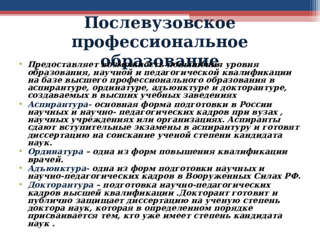 Послевузовское профессиональное образование Предоставляет возможность повышения уровня образования, научной и педагогической квалификации на базе высшего профессионального образования в аспирантуре, ординатуре, адъюнктуре и докторантуре, создаваемых в высших учебных заведениях Аспирантура- основная форма подготовки в России научных и научно- педагогических кадров при вузах , научных учреждениях или организациях. Аспиранты сдают вступительные экзамены в аспирантуру и готовят диссертацию на соискание ученой степени кандидата наук. Ординатура  – одна из форм повышения квалификации врачей. Адъюнктура- одна из форм подготовки научных и научно-педагогических кадров в Вооруженных Силах РФ. Докторантура  – подготовка научно-педагогических кадров высшей квалификации .Докторант готовит и публично защищает диссертацию на ученую степень доктора наук, которая в определенном порядке присваивается тем, кто уже имеет степень кандидата наук .  