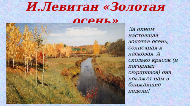 И.Левитан «Золотая осень»  За окном настоящая золотая осень, солнечная и ласковая. А сколько красок (и погодных сюрпризов) она покажет нам в ближайшие недели! 