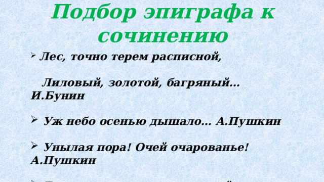 Подбор эпиграфа к сочинению  Лес, точно терем расписной, Лиловый, золотой, багряный… И.Бунин   Уж небо осенью дышало… А.Пушкин   Унылая пора! Очей очарованье! А.Пушкин   Есть в осени первоначальной Короткая, но дивная пора… Ф.Тютчев 