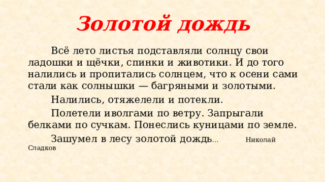 Золотой дождь  Всё лето листья подставляли солнцу свои ладошки и щёчки, спинки и животики. И до того налились и пропитались солнцем, что к осени сами стали как солнышки — багряными и золотыми.  Налились, отяжелели и потекли.  Полетели иволгами по ветру. Запрыгали белками по сучкам. Понеслись куницами по земле.  Зашумел в лесу золотой дождь … Николай Сладков 