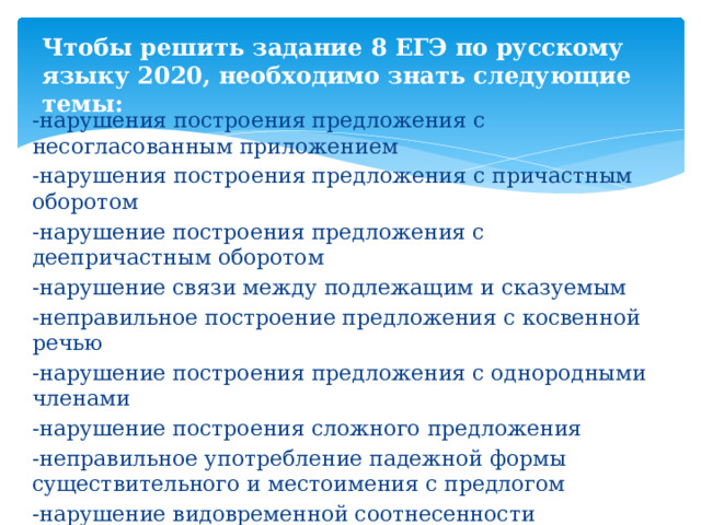 Чтобы решить задание 8 ЕГЭ по русскому языку 2020, необходимо знать следующие темы: -нарушения построения предложения с несогласованным приложением -нарушения построения предложения с причастным оборотом -нарушение построения предложения с деепричастным оборотом -нарушение связи между подлежащим и сказуемым -неправильное построение предложения с косвенной речью -нарушение построения предложения с однородными членами -нарушение построения сложного предложения -неправильное употребление падежной формы существительного и местоимения с предлогом -нарушение видовременной соотнесенности глагольных форм -нарушение управления 