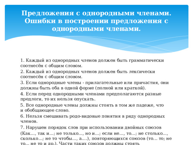 Предложения с однородными членами. Ошибки в построении предложения с однородными членами. 1. Каждый из однородных членов должен быть грамматически соотнесён с общим словом. 2. Каждый из однородных членов должен быть лексически соотнесён с общим словом. 3. Если однородные члены - прилагательные или причастия, они должны быть оба в одной форме (полной или краткой). 4. Если перед однородными членами предполагаются разные предлоги, то их нельзя опускать. 5. Все однородные члены должны стоять в том же падеже, что и обобщающее слово. 6. Нельзя смешивать родо-видовые понятия в ряду однородных членов. 7. Нарушен порядок слов при использовании двойных союзов  (Как…, так и…; не только…, но и…; если не…, то…; не столько…, сколько…; не то чтобы…, а….), повторяющихся союзов (то... то; не то... не то и др.). Части таких союзов должны стоять непосредственно рядом с однородными членами! 8. Части двойного союза постоянны, их нельзя заменять другими словами: не только … но и если не…, то как…, так и 