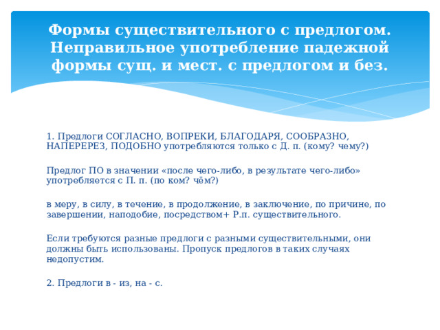 Формы существительного с предлогом. Неправильное употребление падежной формы сущ. и мест. с предлогом и без. 1. Предлоги СОГЛАСНО, ВОПРЕКИ, БЛАГОДАРЯ, СООБРАЗНО, НАПЕРЕРЕЗ, ПОДОБНО употребляются только с Д. п. (кому? чему?) Предлог ПО в значении «после чего-либо, в результате чего-либо» употребляется с П. п. (по ком? чём?) в меру, в силу, в течение, в продолжение, в заключение, по причине, по завершении, наподобие, посредством+ Р.п. существительного. Если требуются разные предлоги с разными существительными, они должны быть использованы. Пропуск предлогов в таких случаях недопустим. 2. Предлоги в - из, на - с. 