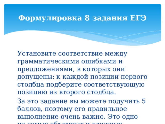 Формулировка 8 задания ЕГЭ Установите соответствие между грамматическими ошибками и предложениями, в которых они допущены: к каждой позиции первого столбца подберите соответствующую позицию из второго столбца. За это задание вы можете получить 5 баллов, поэтому его правильное выполнение очень важно. Это одно из самых объемных и сложных заданий ЕГЭ. 