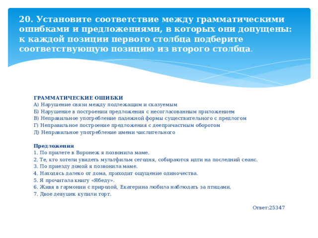 20. Установите соответствие между грамматическими ошибками и предложениями, в которых они допущены: к каждой позиции первого столбца подберите соответствующую позицию из второго столбца . ГРАММАТИЧЕСКИЕ ОШИБКИ  А) Нарушение связи между подлежащим и сказуемым Б) Нарушение в построении предложения с несогласованным приложением В) Неправильное употребление падежной формы существительного с предлогом Г) Неправильное построение предложения с деепричастным оборотом Д) Неправильное употребление имени числительного Предложения 1. По прилете в Воронеж я позвонила маме. 2. Те, кто хотели увидеть мультфильм сегодня, собираются идти на последний сеанс. 3. По приезду домой я позвонила маме. 4. Находясь далеко от дома, приходит ощущение одиночества. 5. Я прочитала книгу «Ябеду». 6. Живя в гармонии с природой, Екатерина любила наблюдать за птицами. 7. Двое девушек купили торт. Ответ:25347 