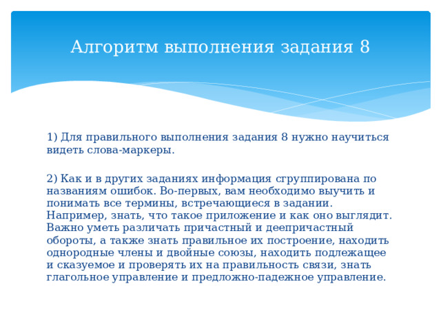 Алгоритм выполнения задания 8 1) Для правильного выполнения задания 8 нужно научиться видеть слова-маркеры. 2) Как и в других заданиях информация сгруппирована по названиям ошибок. Во-первых, вам необходимо выучить и понимать все термины, встречающиеся в задании. Например, знать, что такое приложение и как оно выглядит. Важно уметь различать причастный и деепричастный обороты, а также знать правильное их построение, находить однородные члены и двойные союзы, находить подлежащее и сказуемое и проверять их на правильность связи, знать глагольное управление и предложно-падежное управление. 