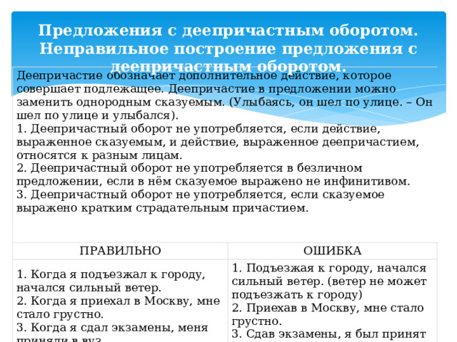 Предложения с деепричастным оборотом. Неправильное построение предложения с деепричастным оборотом. Деепричастие обозначает дополнительное действие, которое совершает подлежащее. Деепричастие в предложении можно заменить однородным сказуемым. (Улыбаясь, он шел по улице. – Он шел по улице и улыбался). 1. Деепричастный оборот не употребляется, если действие, выраженное сказуемым, и действие, выраженное деепричастием, относятся к разным лицам. ПРАВИЛЬНО 2. Деепричастный оборот не употребляется в безличном предложении, если в нём сказуемое выражено не инфинитивом. ОШИБКА 1. Когда я подъезжал к городу, начался сильный ветер.  2. Когда я приехал в Москву, мне стало грустно.  3. Когда я сдал экзамены, меня приняли в вуз. 3. Деепричастный оборот не употребляется, если сказуемое выражено кратким страдательным причастием. 1. Подъезжая к городу, начался сильный ветер. (ветер не может подъезжать к городу)  2. Приехав в Москву, мне стало грустно.  3. Сдав экзамены, я был принят в вуз (кем-то принят). 