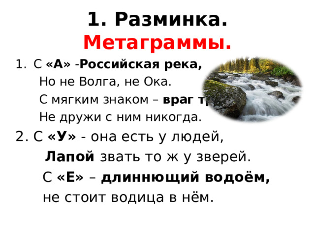 1. Разминка. Метаграммы. С «А» - Российская река,  Но не Волга, не Ока.  С мягким знаком – враг труда,  Не дружи с ним никогда. С «У» - она есть у людей,  Лапой звать то ж у зверей.  С «Е» – длиннющий водоём,  не стоит водица в нём. 