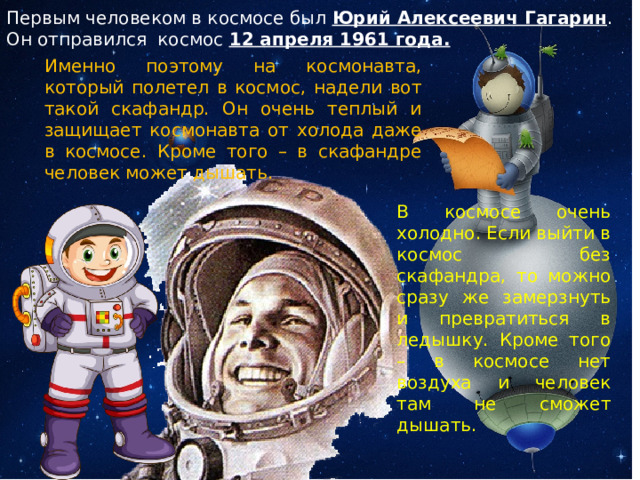 Первым человеком в космосе был Юрий Алексеевич Гагарин . Он отправился космос 12 апреля 1961 года. Именно поэтому на космонавта, который полетел в космос, надели вот такой скафандр. Он очень теплый и защищает космонавта от холода даже в космосе. Кроме того – в скафандре человек может дышать. В космосе очень холодно. Если выйти в космос без скафандра, то можно сразу же замерзнуть и превратиться в ледышку. Кроме того – в космосе нет воздуха и человек там не сможет дышать. 