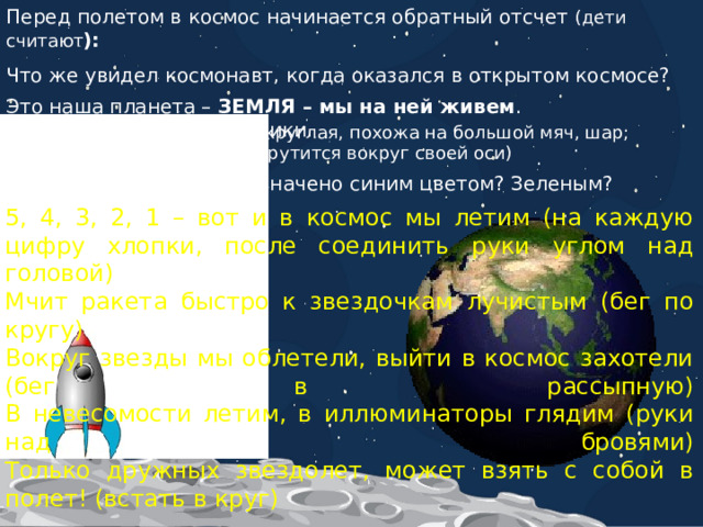 Перед полетом в космос начинается обратный отсчет (дети считают ): Что же увидел космонавт, когда оказался в открытом космосе? Это наша планета – ЗЕМЛЯ – мы на ней живем . Назовите ее характеристики. (круглая, похожа на большой мяч, шар; крутится вокруг своей оси) Как вы думаете, что обозначено синим цветом? Зеленым? Коричневым? 5, 4, 3, 2, 1 – вот и в космос мы летим (на каждую цифру хлопки, после соединить руки углом над головой)  Мчит ракета быстро к звездочкам лучистым (бег по кругу)  Вокруг звезды мы облетели, выйти в космос захотели (бег в рассыпную)  В невесомости летим, в иллюминаторы глядим (руки над бровями)  Только дружных звездолет, может взять с собой в полет! (встать в круг) 