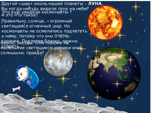Другой «шар» около нашей планеты – ЛУНА. Вы когда-нибудь видели луну на небе? Что еще увидели космонавты ? А это что такое? Правильно, солнце, – огромный светящийся огненный шар. Но космонавты не осмелились подлететь к нему, потому что оно ОЧЕНЬ горячее. Подлетев близко, можно сгореть. Верно, звезды. Они похожи на маленькие светящиеся шарики или солнышки, правда? 