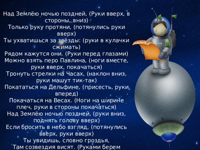 Над Землёю ночью поздней, (Руки вверх, в стороны, вниз)  Только руку протяни, (потянулись руки вверх)  Ты ухватишься за звёзды: (руки в кулачки сжимать)  Рядом кажутся они. (Руки перед глазами)  Можно взять перо Павлина, (ноги вместе, руки вверх, покачаться)  Тронуть стрелки на Часах, (наклон вниз, руки машут тик-так)  Покататься на Дельфине, (присесть, руки вперед)  Покачаться на Весах. (Ноги на ширине плеч, руки в стороны покачаться)  Над Землёю ночью поздней, (руки вниз, поднять голову вверх)  Если бросить в небо взгляд, (потянулись вверх, руки вверх)  Ты увидишь, словно гроздья,  Там созвездия висят. (Руками берем созвездия) 