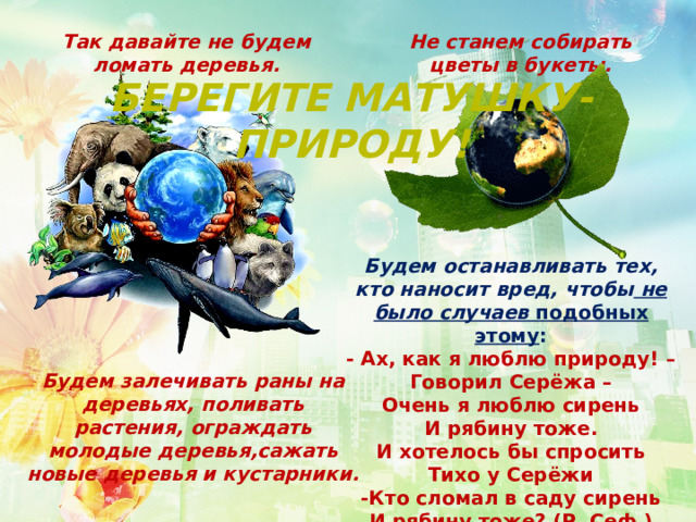 Так давайте не будем ломать деревья. Не станем собирать цветы в букеты. Берегите матушку-природу! Будем останавливать тех, кто наносит вред, чтобы не было случаев подобных этому : - Ах, как я люблю природу! – Говорил Серёжа – Очень я люблю сирень И рябину тоже. И хотелось бы спросить Тихо у Серёжи -Кто сломал в саду сирень И рябину тоже? (Р. Сеф.)  Будем залечивать раны на деревьях, поливать растения, ограждать молодые деревья,сажать новые деревья и кустарники. 