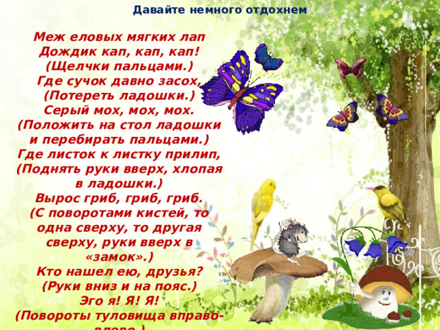 Давайте немного отдохнем Меж еловых мягких лап Дождик кап, кап, кап! (Щелчки пальцами.) Где сучок давно засох, (Потереть ладошки.) Серый мох, мох, мох. (Положить на стол ладошки и перебирать пальцами.) Где листок к листку прилип, (Поднять руки вверх, хлопая в ладошки.) Вырос гриб, гриб, гриб. (С поворотами кистей, то одна сверху, то другая сверху, руки вверх в «замок».) Кто нашел ею, друзья? (Руки вниз и на пояс.) Эго я! Я! Я! (Повороты туловища вправо-влево.) 