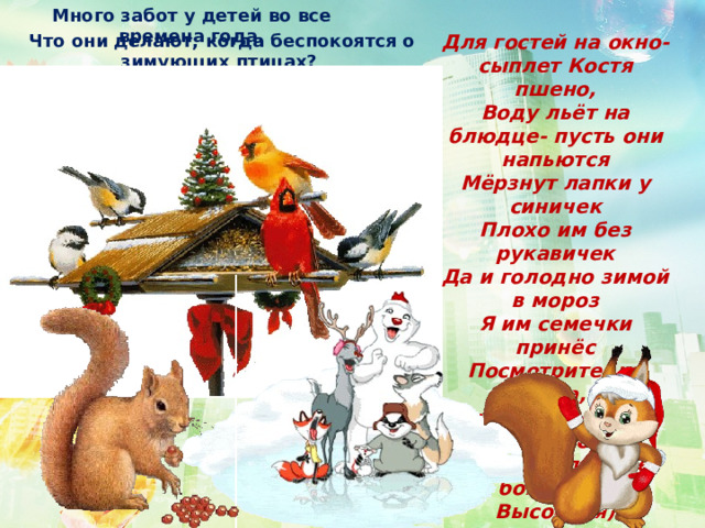 Много забот у детей во все времена года. Что они делают, когда беспокоятся о зимующих птицах? Для гостей на окно- сыплет Костя пшено, Воду льёт на блюдце- пусть они напьются Мёрзнут лапки у синичек Плохо им без рукавичек Да и голодно зимой в мороз Я им семечки принёс Посмотрите- ка сбда, На ладонь ко мне садятся Греют лапки. Не боятся (О. Высоцкая)  мастерят вместе с родителями кормушки, подкармливают птиц. 