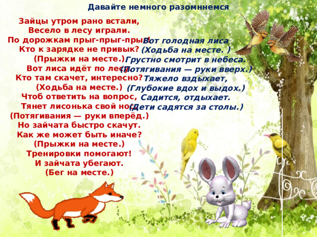Давайте немного разомннемся Зайцы утром рано встали, Весело в лесу играли. По дорожкам прыг-прыг-прыг! Кто к зарядке не привык? (Прыжки на месте.) Вот лиса идёт по лесу. Кто там скачет, интересно? (Ходьба на месте.) Чтоб ответить на вопрос, Тянет лисонька свой нос. (Потягивания — руки вперёд.) Но зайчата быстро скачут. Как же может быть иначе? (Прыжки на месте.) Тренировки помогают! И зайчата убегают. (Бег на месте.) Вот голодная лиса (Ходьба на месте. ) Грустно смотрит в небеса. (Потягивания — руки вверх.) Тяжело вздыхает, (Глубокие вдох и выдох.) Садится, отдыхает. (Дети садятся за столы.) 