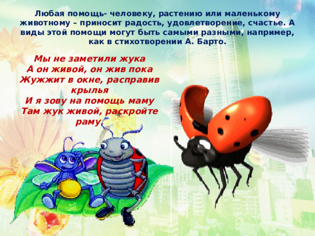 Любая помощь- человеку, растению или маленькому животному – приносит радость, удовлетворение, счастье. А виды этой помощи могут быть самыми разными, например, как в стихотворении А. Барто. Мы не заметили жука А он живой, он жив пока Жужжит в окне, расправив крылья И я зову на помощь маму Там жук живой, раскройте раму.  
