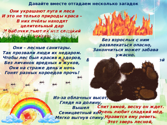 Давайте вместе отгадаем несколько загадок Они украшают луга и леса И это не только природы краса – В них пчёлы находят целительный дар И бабочки пьют их них сладкий нектар. Без взрослых с ним развлекаться опасно, Закончиться может забава ужасно. В лесу очень сухо бывает порой И он обернётся серьёзной бедой. Они – лесные санитары. Так прозвали люди их недаром. Чтобы лес был красив и здоров, Без личинок вредных и жуков, Они на страже день и ночь Гонят разных короедов прочь! Из-за облачных высот,  Глядя на долину,  Вышел  Семицветный кот,  Мягко выгнув спину.  Спит зимой, весну он ждет. Очень любит сладкий мёд. Нравится ему реветь. Этот зверь лесной,  