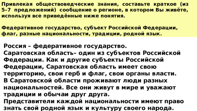 Привлекая обществоведческие знания, составьте краткое (из 5–7 предложений) сообщение о регионе, в котором Вы живёте, используя все приведённые ниже понятия.  Федеративное государство, субъект Российской Федерации, флаг, разные национальности, традиции, родной язык.  Россия – федеративное государство. Саратовская область– один из субъектов Российской Федерации. Как и другие субъекты Российской Федерации, Саратовская область имеет свою территорию, свои герб и флаг, свои органы власти. В Саратовской области проживают люди разных национальностей. Все они живут в мире и уважают традиции и обычаи друг друга. Представители каждой национальности имеют право знать свой родной язык и культуру своего народа. 