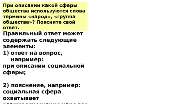 При описании какой сферы общества используются слова термины «народ», «группа общества»? Поясните свой ответ. Правильный ответ может содержать следующие элементы: ответ на вопрос, например: при описании социальной сферы;  2) пояснение, например: социальная сфера охватывает взаимоотношения народов, различных групп людей, выделенных по разным основаниям. 