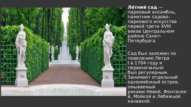 Ле́тний сад  — парковый ансамбль, памятник садово-паркового искусства первой трети XVIII векав Центральном районе Санкт-Петербурга. Сад был заложен по повелению Петра I в 1704 году и первоначально был регулярным. Занимает отдельный одноимённый остров, омываемый реками Невой, Фонтанкой, Мойкой и Лебяжьей канавкой. 