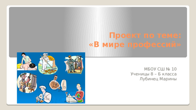 Проект по теме:  «В мире профессий»   МБОУ СШ № 10 Ученицы 8 – Б класса Лубинец Марины  