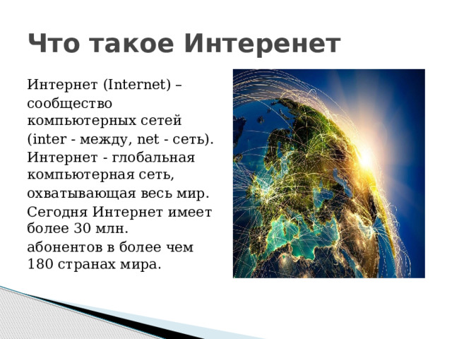Что такое Интеренет Интернет (Internet) – сообщество компьютерных сетей (inter - между, net - сеть). Интернет - глобальная компьютерная сеть, охватывающая весь мир. Сегодня Интернет имеет более 30 млн. абонентов в более чем 180 странах мира . 