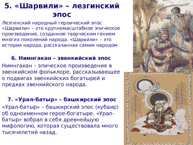 5. «Шарвили» – лезгинский эпос Лезгинский народный героический эпос «Шарвили» – это крупномасштабное эпическое произведение, созданное творческим гением многих поколений народа. «Шарвили» – это история народа, рассказанная самим народом. 6. Нимнгакан – эвенкийский эпос   Нимнгакан – эпическое произведение в эвенкийском фольклоре, рассказывающее о подвигах эвенкийских богатырей и предках эвенкийского народа. 7. «Урал-батыр» – башкирский эпос «Урал-батыр» – башкирский эпос (кубаир) об одноименном герое-богатыре. «Урал-батыр» вобрал в себя древнейшую мифологию, которая существовала много тысячелетий назад.  