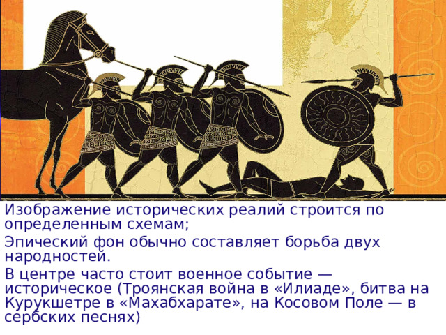 Изображение исторических реалий строится по определенным схемам; Эпический фон обычно составляет борьба двух народностей. В центре часто стоит военное событие — историческое (Троянская война в «Илиаде», битва на Курукшетре в «Махабхарате», на Косовом Поле — в сербских песнях)  
