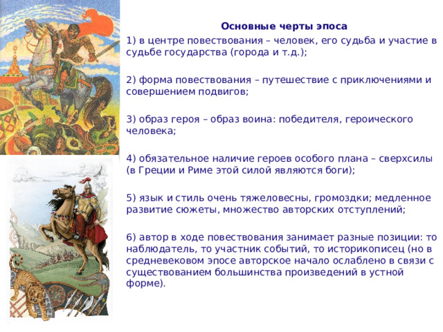 Основные черты эпоса 1) в центре повествования – человек, его судьба и участие в судьбе государства (города и т.д.); 2) форма повествования – путешествие с приключениями и совершением подвигов; 3) образ героя – образ воина: победителя, героического человека; 4) обязательное наличие героев особого плана – сверхсилы (в Греции и Риме этой силой являются боги); 5) язык и стиль очень тяжеловесны, громоздки; медленное развитие сюжеты, множество авторских отступлений; 6) автор в ходе повествования занимает разные позиции: то наблюдатель, то участник событий, то историкописец (но в средневековом эпосе авторское начало ослаблено в связи с существованием большинства произведений в устной форме).  